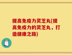 提高免疫力灵芝丸(提高免疫力的灵芝丸，打造健康之路)