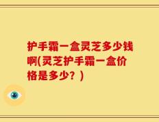 护手霜一盒灵芝多少钱啊(灵芝护手霜一盒价格是多少？)