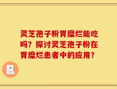 灵芝孢子粉胃糜烂能吃吗？探讨灵芝孢子粉在胃糜烂患者中的应用？