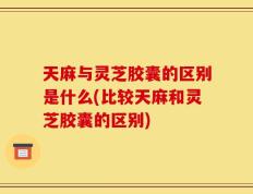天麻与灵芝胶囊的区别是什么(比较天麻和灵芝胶囊的区别)