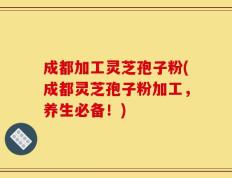 成都加工灵芝孢子粉(成都灵芝孢子粉加工，养生必备！)