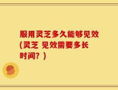 服用灵芝多久能够见效(灵芝 见效需要多长时间？)