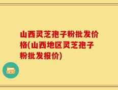 山西灵芝孢子粉批发价格(山西地区灵芝孢子粉批发报价)