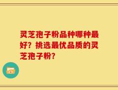 灵芝孢子粉品种哪种最好？挑选最优品质的灵芝孢子粉？