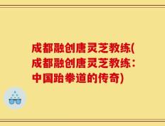 成都融创唐灵芝教练(成都融创唐灵芝教练：中国跆拳道的传奇)