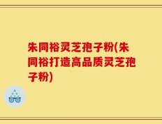 朱同裕灵芝孢子粉(朱同裕打造高品质灵芝孢子粉)