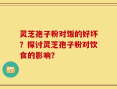 灵芝孢子粉对饭的好坏？探讨灵芝孢子粉对饮食的影响？