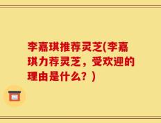 李嘉琪推荐灵芝(李嘉琪力荐灵芝，受欢迎的理由是什么？)
