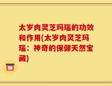 太岁肉灵芝玛瑙的功效和作用(太岁肉灵芝玛瑙：神奇的保健天然宝藏)