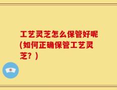 工艺灵芝怎么保管好呢(如何正确保管工艺灵芝？)