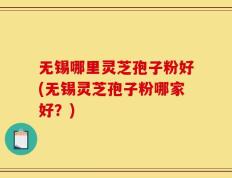 无锡哪里灵芝孢子粉好(无锡灵芝孢子粉哪家好？)