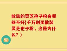 散装的灵芝孢子粉有哪些不好(千万别买散装灵芝孢子粉，这是为什么？)
