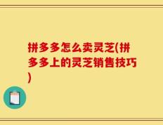 拼多多怎么卖灵芝(拼多多上的灵芝销售技巧)