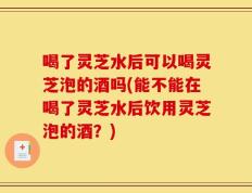 喝了灵芝水后可以喝灵芝泡的酒吗(能不能在喝了灵芝水后饮用灵芝泡的酒？)