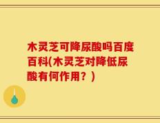 木灵芝可降尿酸吗百度百科(木灵芝对降低尿酸有何作用？)