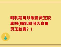 哺乳期可以服用灵芝胶囊吗(哺乳期可否食用灵芝胶囊？)