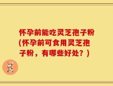 怀孕前能吃灵芝孢子粉(怀孕前可食用灵芝孢子粉，有哪些好处？)