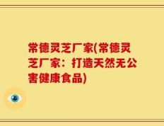 常德灵芝厂家(常德灵芝厂家：打造天然无公害健康食品)