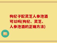枸杞子配灵芝人参泡酒可以吗(枸杞、灵芝、人参泡酒的正确方法)