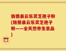 旌德县云乐灵芝孢子粉(旌德县云乐灵芝孢子粉——全天然养生圣品)