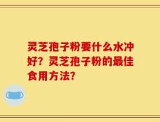 灵芝孢子粉要什么水冲好？灵芝孢子粉的最佳食用方法？