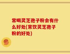 常喝灵芝孢子粉会有什么好处(常饮灵芝孢子粉的好处)
