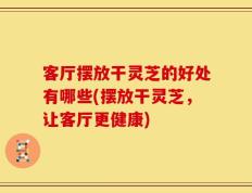 客厅摆放干灵芝的好处有哪些(摆放干灵芝，让客厅更健康)