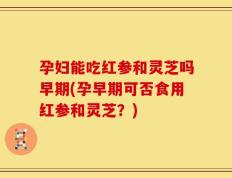 孕妇能吃红参和灵芝吗早期(孕早期可否食用红参和灵芝？)