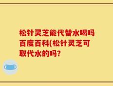 松针灵芝能代替水喝吗百度百科(松针灵芝可取代水的吗？
