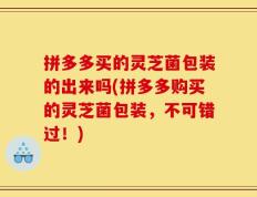 拼多多买的灵芝菌包装的出来吗(拼多多购买的灵芝菌包装，不可错过！)