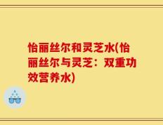 怡丽丝尔和灵芝水(怡丽丝尔与灵芝：双重功效营养水)