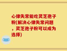 心律失常能吃灵芝孢子粉(解决心律失常问题，灵芝孢子粉可以成为选择)