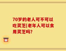 70岁的老人可不可以吃灵芝(老年人可以食用灵芝吗？