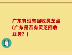 广东有没有回收灵芝点(广东是否有灵芝回收业务？)