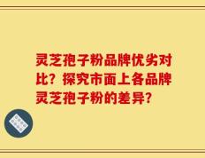 灵芝孢子粉品牌优劣对比？探究市面上各品牌灵芝孢子粉的差异？