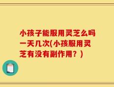 小孩子能服用灵芝么吗一天几次(小孩服用灵芝有没有副作用？)