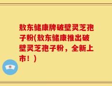 敖东储康牌破壁灵芝孢子粉(敖东储康推出破壁灵芝孢子粉，全新上市！)