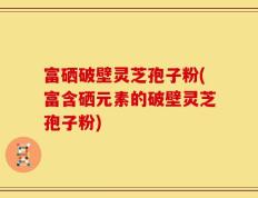 富硒破壁灵芝孢子粉(富含硒元素的破壁灵芝孢子粉)