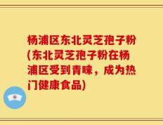 杨浦区东北灵芝孢子粉(东北灵芝孢子粉在杨浦区受到青睐，成为热门健康食品)