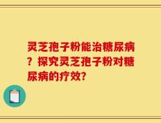 灵芝孢子粉能治糖尿病？探究灵芝孢子粉对糖尿病的疗效？