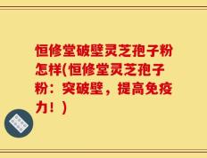 恒修堂破壁灵芝孢子粉怎样(恒修堂灵芝孢子粉：突破壁，提高免疫力！)