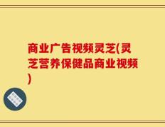 商业广告视频灵芝(灵芝营养保健品商业视频)