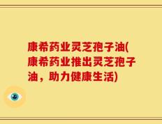 康希药业灵芝孢子油(康希药业推出灵芝孢子油，助力健康生活)