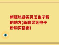 新疆旅游买灵芝孢子粉的地方(新疆灵芝孢子粉购买指南)