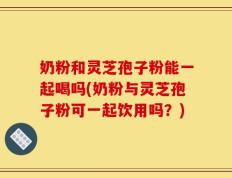 奶粉和灵芝孢子粉能一起喝吗(奶粉与灵芝孢子粉可一起饮用吗？)