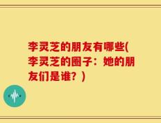 李灵芝的朋友有哪些(李灵芝的圈子：她的朋友们是谁？)
