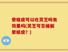 晕眩症可以吃灵芝吗有效果吗(灵芝可否缓解晕眩症？)
