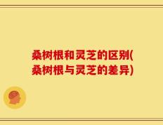 桑树根和灵芝的区别(桑树根与灵芝的差异)