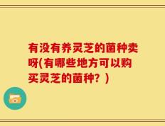 有没有养灵芝的菌种卖呀(有哪些地方可以购买灵芝的菌种？)