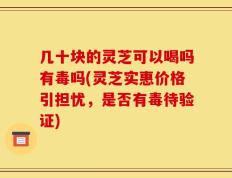 几十块的灵芝可以喝吗有毒吗(灵芝实惠价格引担忧，是否有毒待验证)